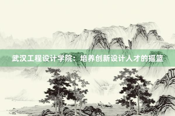 武汉工程设计学院：培养创新设计人才的摇篮